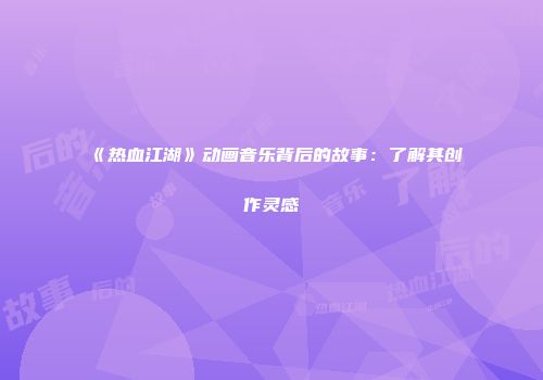 《热血江湖》动画音乐背后的故事：了解其创作灵感