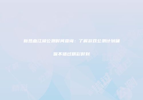 新热血江湖公测时间查询：了解游戏公测计划确保不错过精彩时刻