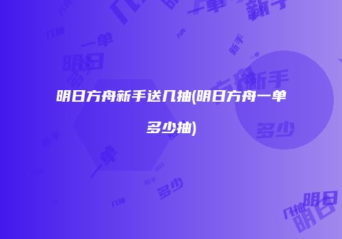 明日方舟新手送几抽(明日方舟一单多少抽)