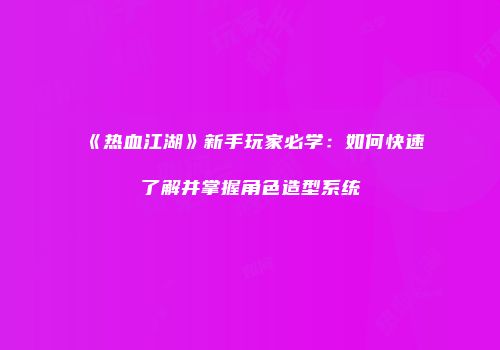 《热血江湖》新手玩家必学:如何快速了解并掌握角色造型系统