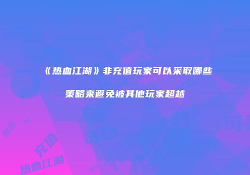 《热血江湖》非充值玩家可以采取哪些策略来避免被其他玩家超越