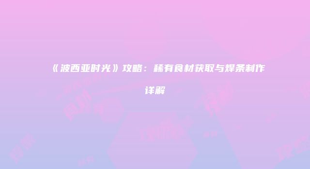 《波西亚时光》攻略：稀有食材获取与焊条制作详解