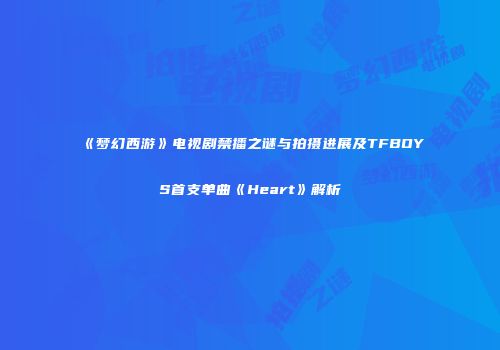 《梦幻西游》电视剧禁播之谜与拍摄进展及TFBOYS首支单曲《Heart》解析