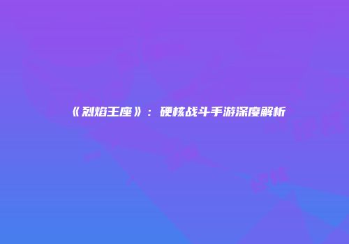 《烈焰王座》：硬核战斗手游深度解析
