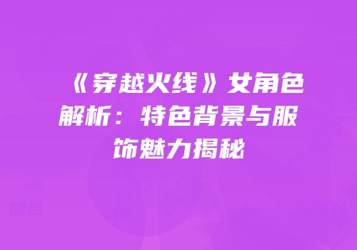 《穿越火线》女角色解析：特色背景与服饰魅力揭秘