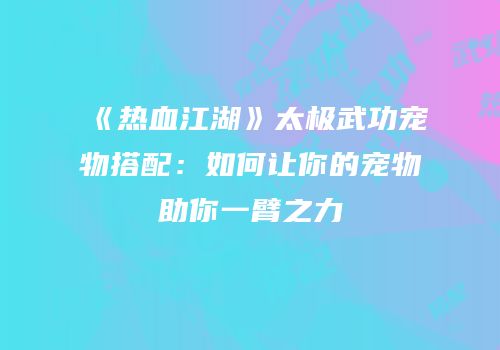 《热血江湖》太极武功宠物搭配：如何让你的宠物助你一臂之力