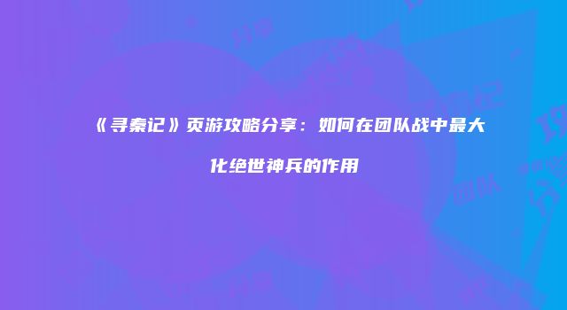 《寻秦记》页游攻略分享:如何在团队战中最大化绝世神兵的作用