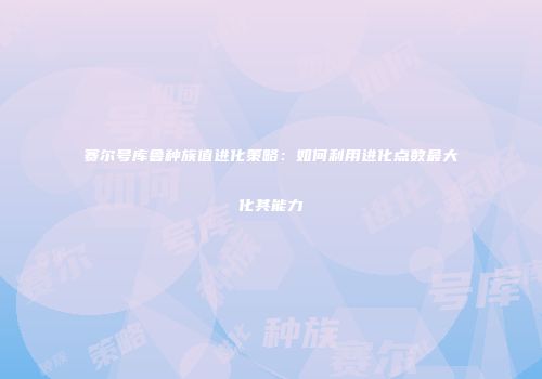 赛尔号库鲁种族值进化策略：如何利用进化点数最大化其能力