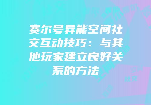 赛尔号异能空间社交互动技巧：与其他玩家建立良好关系的方法