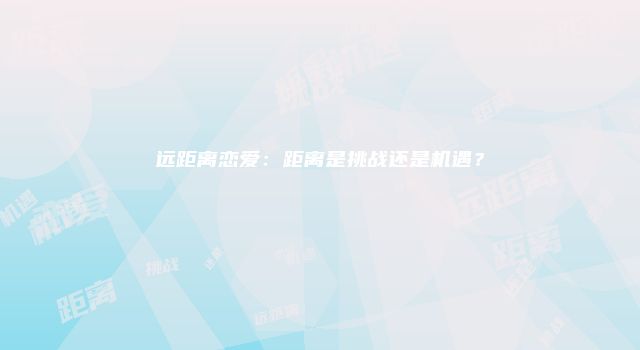 远距离恋爱：距离是挑战还是机遇？
