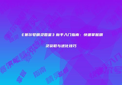 《赛尔号精灵图鉴》新手入门指南：快速掌握精灵获取与进化技巧