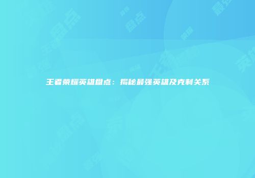 王者荣耀英雄盘点：揭秘最强英雄及克制关系