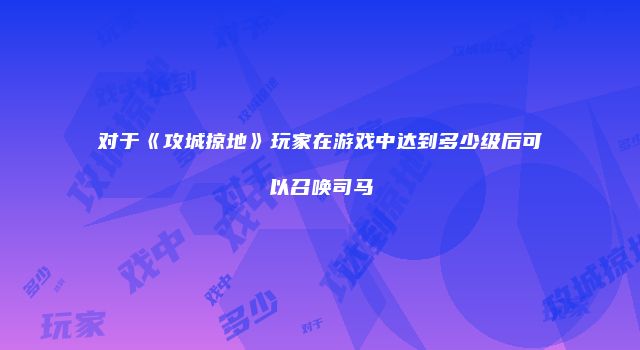 对于《攻城掠地》玩家在游戏中达到多少级后可以召唤司马