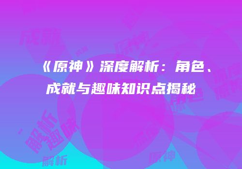 《原神》深度解析：角色、成就与趣味知识点揭秘