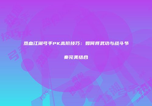 热血江湖弓手PK高阶技巧：如何将武功与战斗节奏完美结合