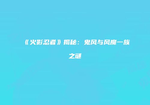 《火影忍者》揭秘：鬼风与风魔一族之谜