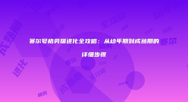赛尔号格劳瑞进化全攻略：从幼年期到成熟期的详细步骤