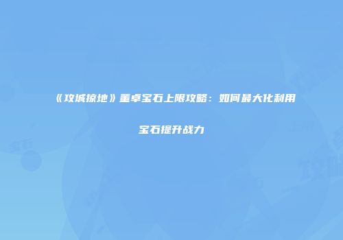 《攻城掠地》董卓宝石上限攻略：如何最大化利用宝石提升战力