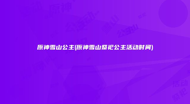 原神雪山公主(原神雪山祭祀公主活动时间)