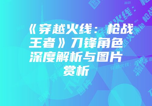 《穿越火线：枪战王者》刀锋角色深度解析与图片赏析
