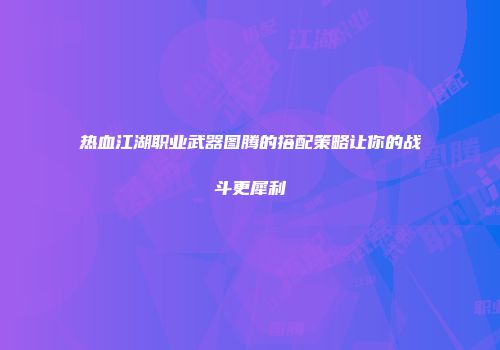 热血江湖职业武器图腾的搭配策略让你的战斗更犀利