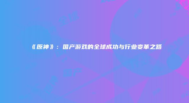 《原神》：国产游戏的全球成功与行业变革之路