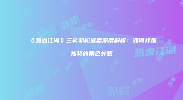 《热血江湖》三转邪枪造型深度解析：如何打造独特的角色外观