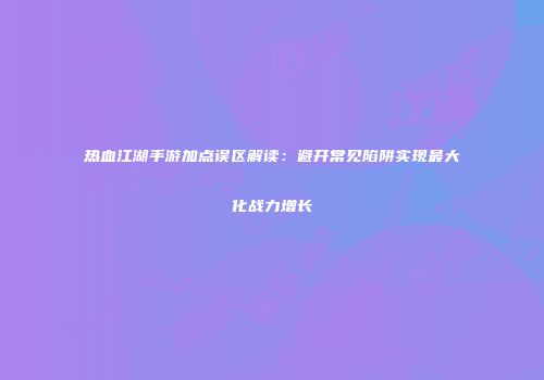 热血江湖手游加点误区解读：避开常见陷阱实现最大化战力增长
