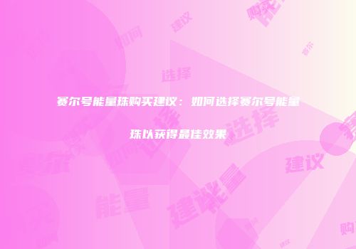 赛尔号能量珠购买建议：如何选择赛尔号能量珠以获得最佳效果