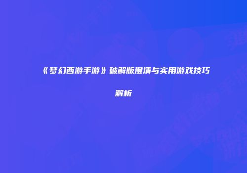 《梦幻西游手游》破解版澄清与实用游戏技巧解析