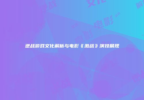 逆战游戏文化解析与电影《激战》演技展现