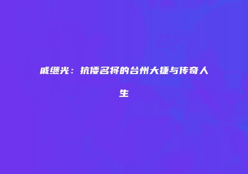 戚继光：抗倭名将的台州大捷与传奇人生