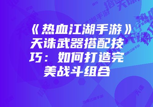 《热血江湖手游》天诛武器搭配技巧：如何打造完美战斗组合