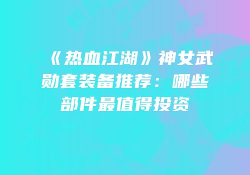 《热血江湖》神女武勋套装备推荐:哪些部件最值得投资