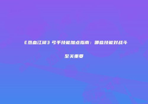 《热血江湖》弓手技能加点指南：哪些技能对战斗至关重要