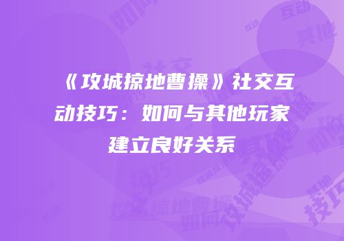 《攻城掠地曹操》社交互动技巧:如何与其他玩家建立良好关系