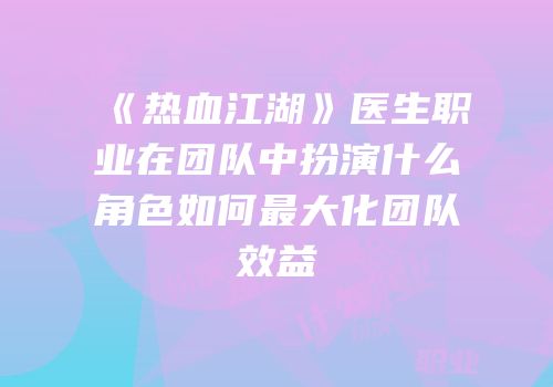 《热血江湖》医生职业在团队中扮演什么角色如何最大化团队效益