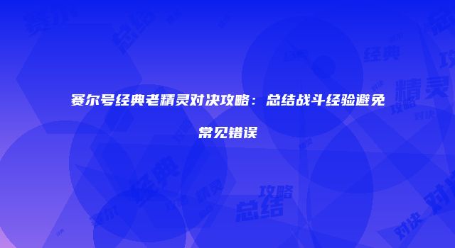 赛尔号经典老精灵对决攻略：总结战斗经验避免常见错误