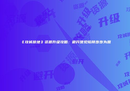 《攻城掠地》资源升级攻略：避开常见陷阱步步为营