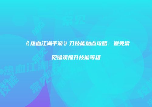 《热血江湖手游》刀技能加点攻略：避免常见错误提升技能等级