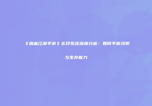 《热血江湖手游》玄印系统深度分析：如何平衡攻防与生存能力