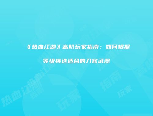 《热血江湖》高阶玩家指南：如何根据等级挑选适合的刀客武器