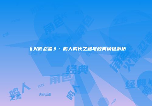 《火影忍者》：鸣人成长之路与经典角色解析