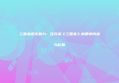 三国杀音乐魅力：汪苏泷《三国杀》的精神内涵与影响
