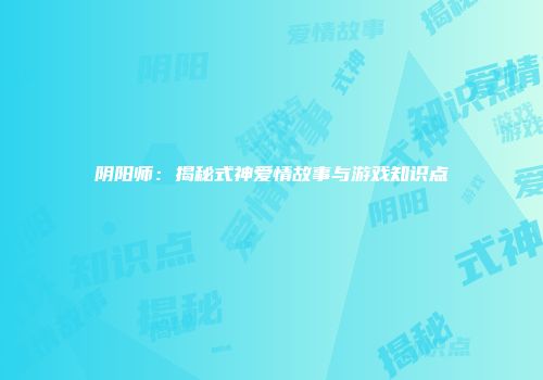 阴阳师：揭秘式神爱情故事与游戏知识点