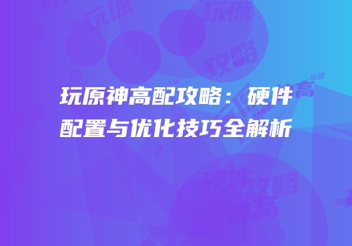 玩原神高配攻略：硬件配置与优化技巧全解析