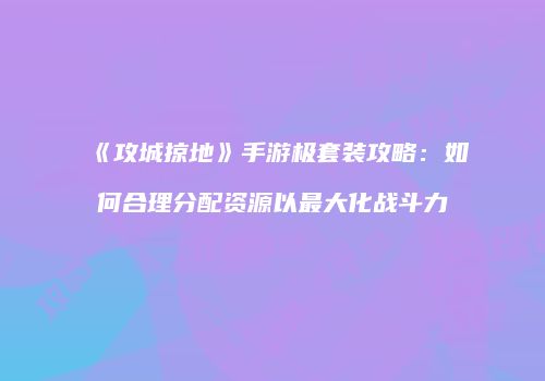 《攻城掠地》手游极套装攻略：如何合理分配资源以最大化战斗力