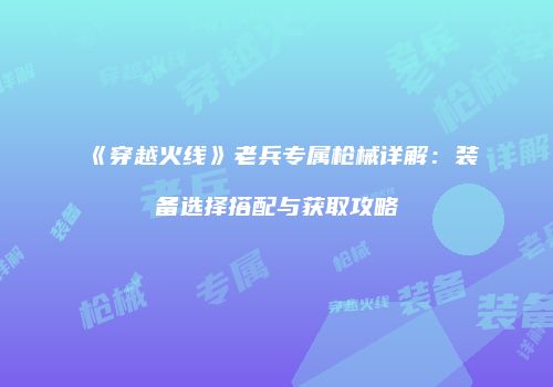 《穿越火线》老兵专属枪械详解：装备选择搭配与获取攻略