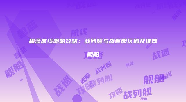 碧蓝航线舰船攻略：战列舰与战巡舰区别及推荐舰船