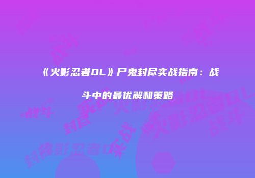 《火影忍者OL》尸鬼封尽实战指南：战斗中的最优解和策略